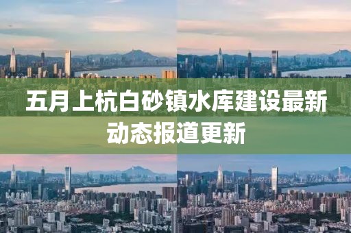 五月上杭白砂镇水库建设最新动态报道更新