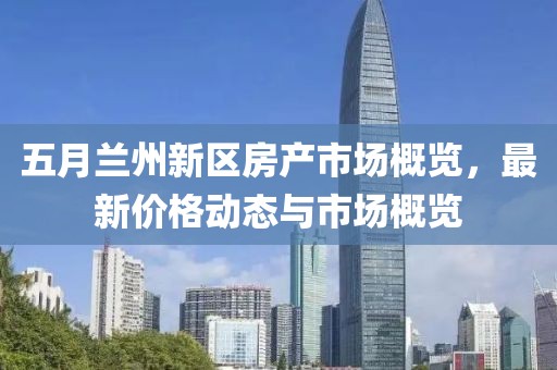 五月兰州新区房产市场概览，最新价格动态与市场概览