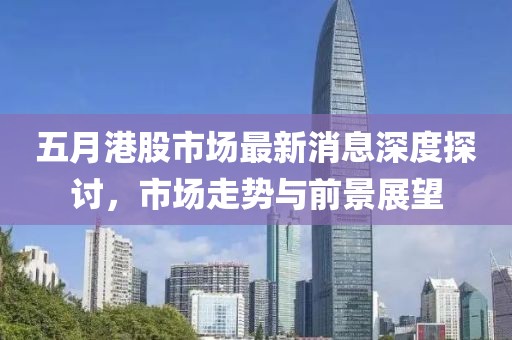 五月港股市场最新消息深度探讨，市场走势与前景展望