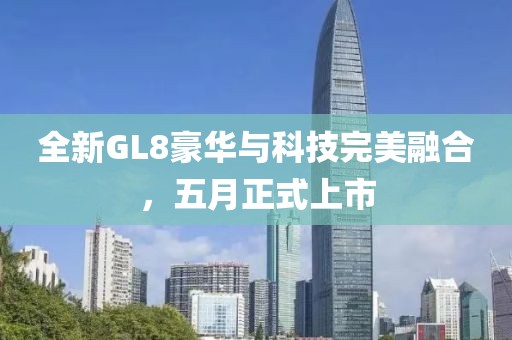 全新GL8豪华与科技完美融合，五月正式上市