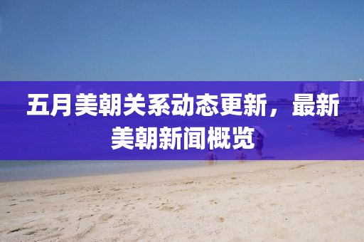 五月美朝关系动态更新，最新美朝新闻概览