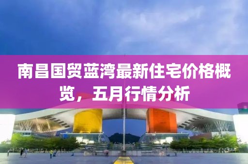 南昌国贸蓝湾最新住宅价格概览，五月行情分析