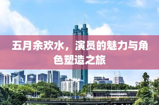 五月余欢水，演员的魅力与角色塑造之旅