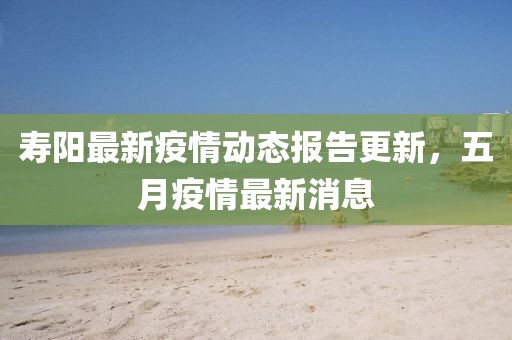 寿阳最新疫情动态报告更新，五月疫情最新消息