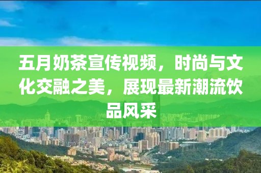 五月奶茶宣传视频，时尚与文化交融之美，展现最新潮流饮品风采