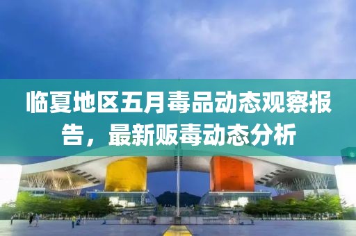 临夏地区五月毒品动态观察报告，最新贩毒动态分析