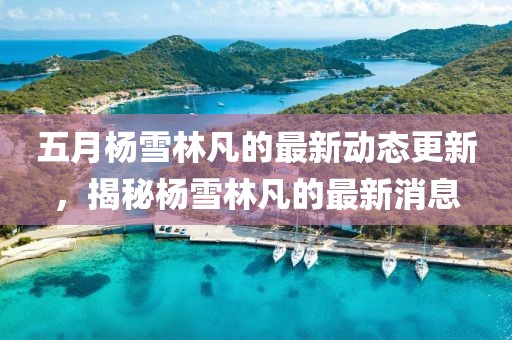 五月杨雪林凡的最新动态更新，揭秘杨雪林凡的最新消息