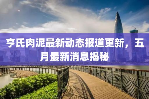 亨氏肉泥最新动态报道更新，五月最新消息揭秘