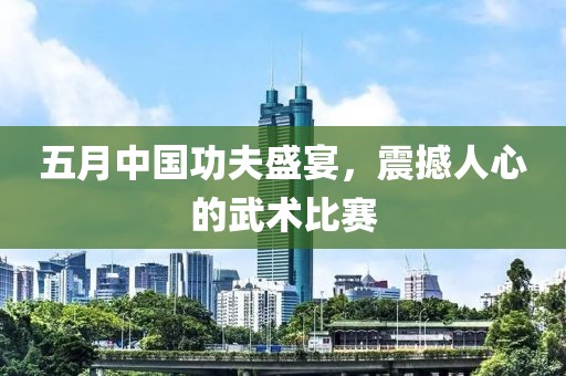 五月中国功夫盛宴，震撼人心的武术比赛