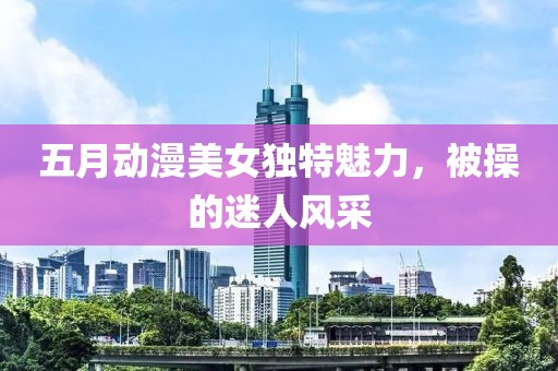 五月动漫美女独特魅力，被操的迷人风采
