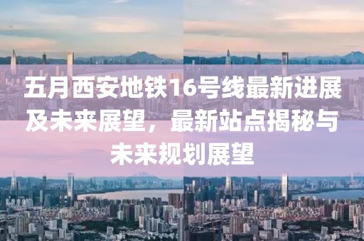 五月西安地铁16号线最新进展及未来展望，最新站点揭秘与未来规划展望