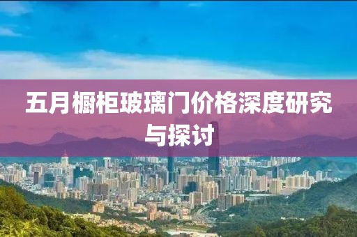 五月橱柜玻璃门价格深度研究与探讨