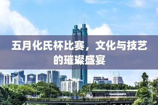 五月化氏杯比赛，文化与技艺的璀璨盛宴