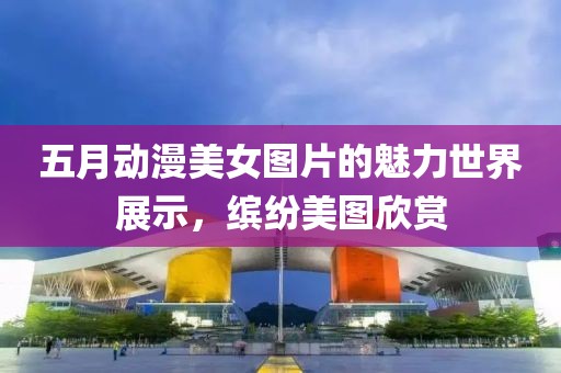 五月动漫美女图片的魅力世界展示，缤纷美图欣赏