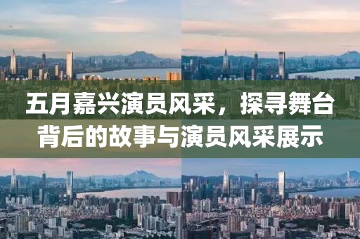五月嘉兴演员风采，探寻舞台背后的故事与演员风采展示