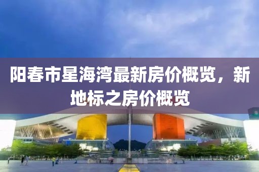 阳春市星海湾最新房价概览，新地标之房价概览