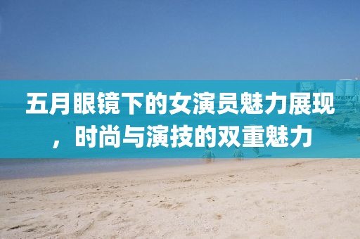 五月眼镜下的女演员魅力展现，时尚与演技的双重魅力