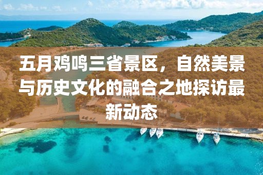 五月鸡鸣三省景区，自然美景与历史文化的融合之地探访最新动态