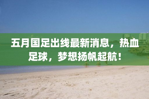 五月国足出线最新消息，热血足球，梦想扬帆起航！