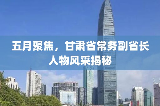 五月聚焦，甘肃省常务副省长人物风采揭秘