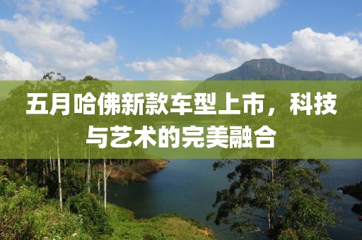 五月哈佛新款车型上市，科技与艺术的完美融合