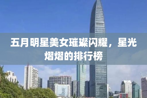 五月明星美女璀璨闪耀，星光熠熠的排行榜