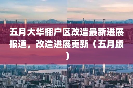 五月大华棚户区改造最新进展报道，改造进展更新（五月版）