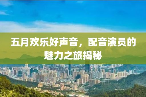五月欢乐好声音，配音演员的魅力之旅揭秘