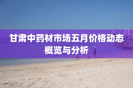甘肃中药材市场五月价格动态概览与分析