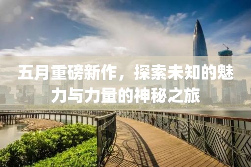 五月重磅新作，探索未知的魅力与力量的神秘之旅