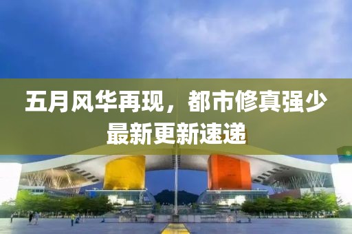 五月风华再现，都市修真强少最新更新速递