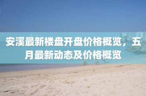 安溪最新楼盘开盘价格概览，五月最新动态及价格概览