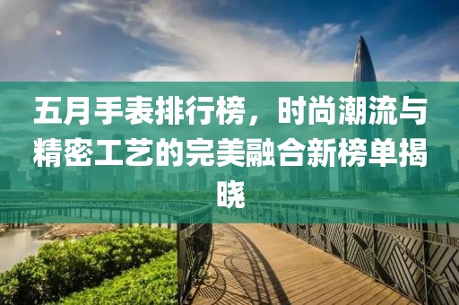 五月手表排行榜，时尚潮流与精密工艺的完美融合新榜单揭晓