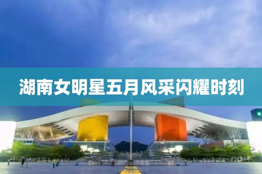 湖南女明星五月风采闪耀时刻