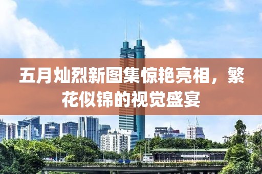 五月灿烈新图集惊艳亮相，繁花似锦的视觉盛宴