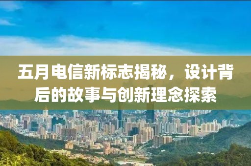 五月电信新标志揭秘，设计背后的故事与创新理念探索