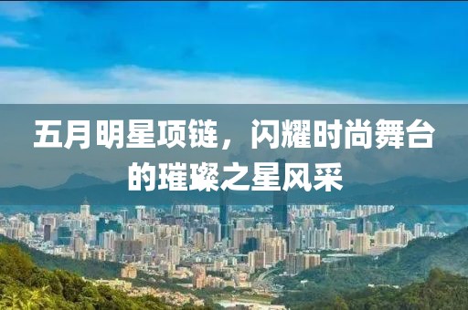 五月明星项链，闪耀时尚舞台的璀璨之星风采