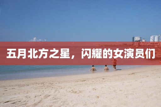 五月北方之星，闪耀的女演员们