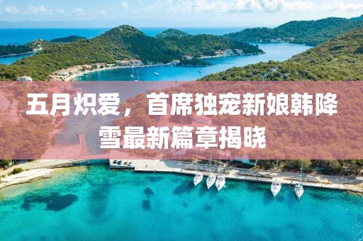 五月炽爱，首席独宠新娘韩降雪最新篇章揭晓