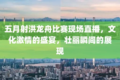 五月射洪龙舟比赛现场直播，文化激情的盛宴，壮丽瞬间的展现