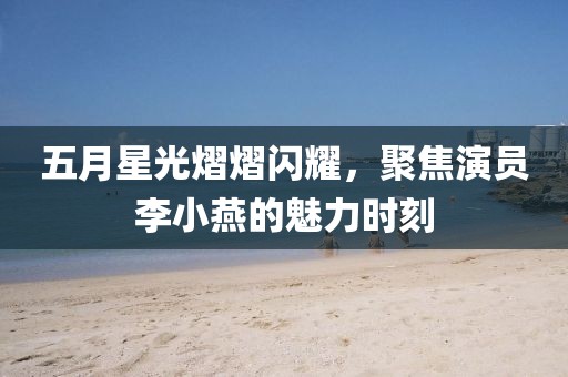 五月星光熠熠闪耀，聚焦演员李小燕的魅力时刻
