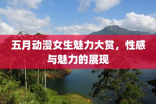 五月动漫女生魅力大赏，性感与魅力的展现