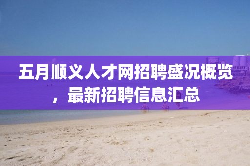 五月顺义人才网招聘盛况概览，最新招聘信息汇总