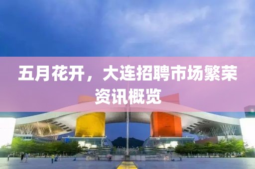 五月花开，大连招聘市场繁荣资讯概览