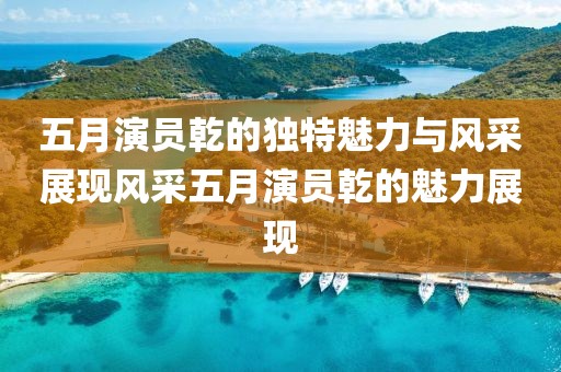 五月演员乾的独特魅力与风采展现风采五月演员乾的魅力展现