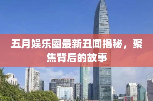 五月娱乐圈最新丑闻揭秘，聚焦背后的故事