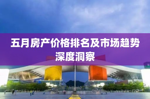 五月房产价格排名及市场趋势深度洞察