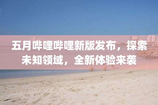 五月哔哩哔哩新版发布，探索未知领域，全新体验来袭