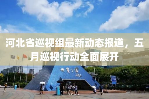 河北省巡视组最新动态报道，五月巡视行动全面展开