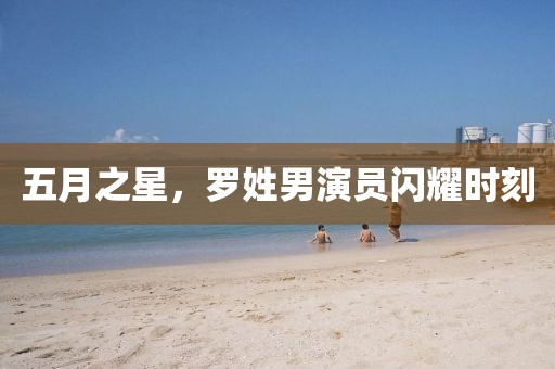 五月之星，罗姓男演员闪耀时刻